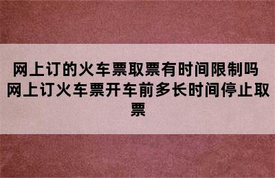 网上订的火车票取票有时间限制吗 网上订火车票开车前多长时间停止取票